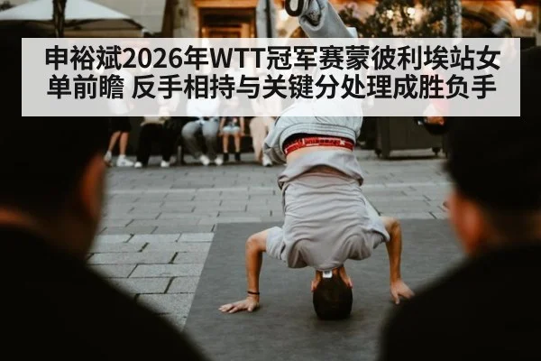 申裕斌2026年WTT冠军赛蒙彼利埃站女单前瞻 反手相持与关键分处理成胜负手